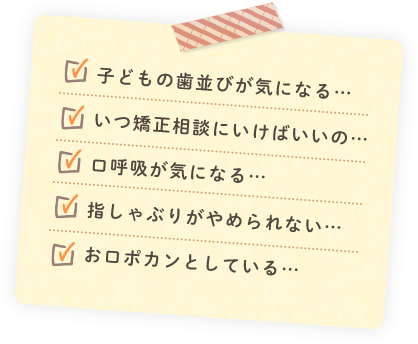 子どもの歯並びが気になる… いつ矯正相談にいけばいいの… 口呼吸が気になる… 指しゃぶりがやめられない… お口ポカンとしている…